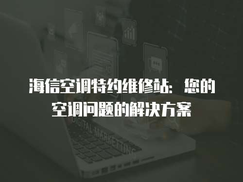 海信空調特約維修站：您的空調問題的解決方案