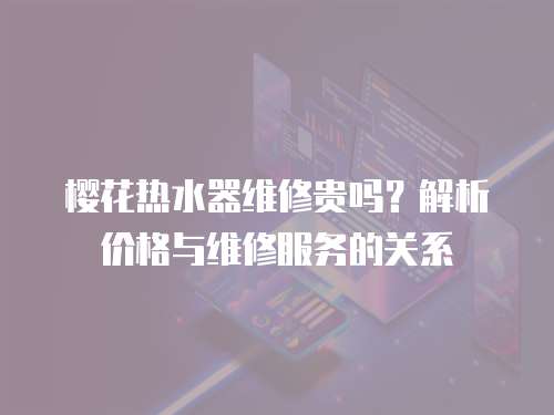 櫻花熱水器維修貴嗎？解析價(jià)格與維修服務(wù)的關(guān)系
