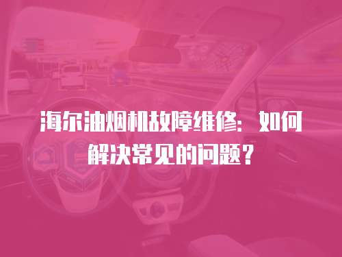 海爾油煙機(jī)故障維修：如何解決常見的問題？