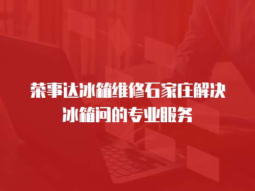 榮事達冰箱維修石家莊解決冰箱問的專業(yè)服務(wù)
