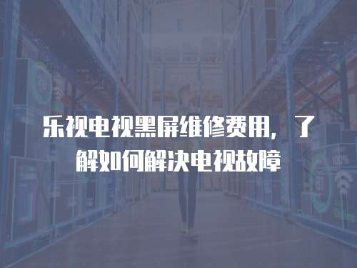 樂視電視黑屏維修費用，了解如何解決電視故障
