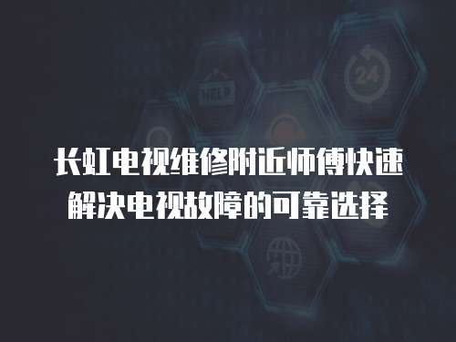  長虹電視維修附近師傅快速解決電視故障的可靠選擇
