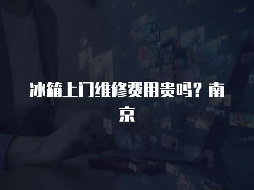 冰箱上門維修費(fèi)用貴嗎？南京