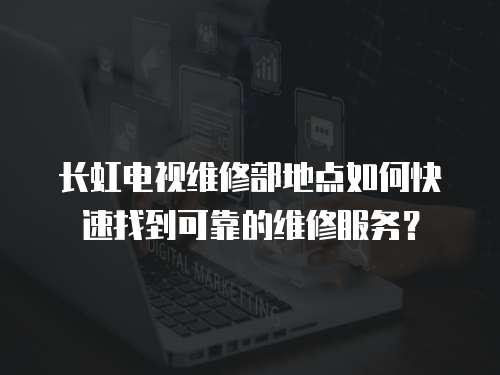 長虹電視維修部地點如何快速找到可靠的維修服務？