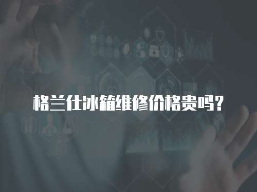 格蘭仕冰箱維修價格貴嗎？