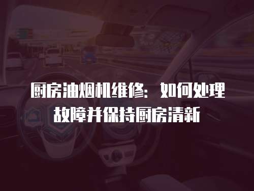 廚房油煙機維修：如何處理故障并保持廚房清新