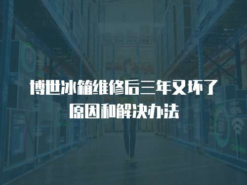 博世冰箱維修后三年又壞了原因和解決辦法