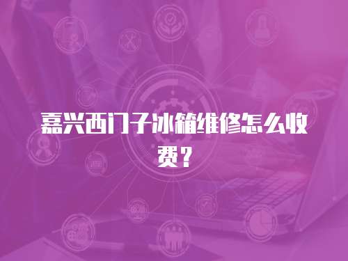 嘉興西門子冰箱維修怎么收費？