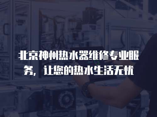 北京神州熱水器維修專業(yè)服務(wù)，讓您的熱水生活無憂