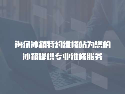 海爾冰箱特約維修站為您的冰箱提供專業維修服務