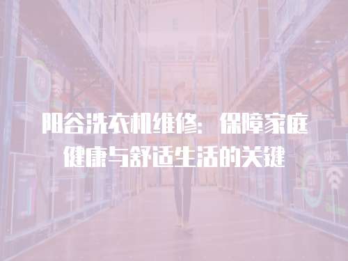 陽谷洗衣機(jī)維修：保障家庭健康與舒適生活的關(guān)鍵