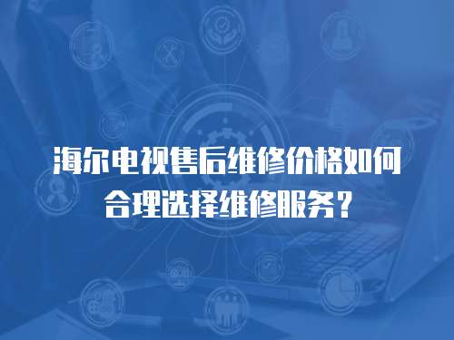 海爾電視售后維修價格如何合理選擇維修服務？