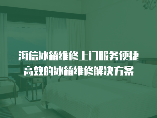 海信冰箱維修上門服務便捷高效的冰箱維修解決方案