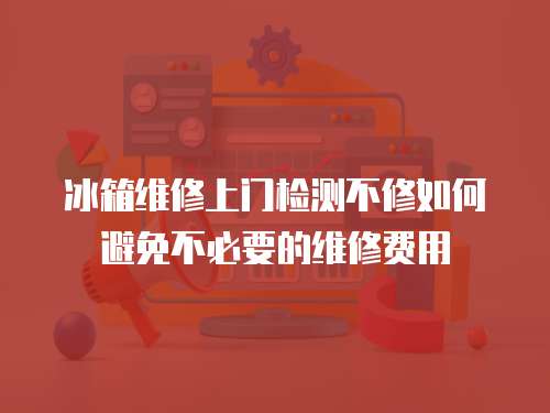 冰箱維修上門檢測不修如何避免不必要的維修費用