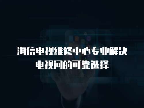 海信電視維修中心專業解決電視問的可靠選擇
