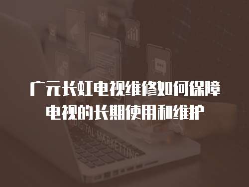廣元長虹電視維修如何保障電視的長期使用和維護