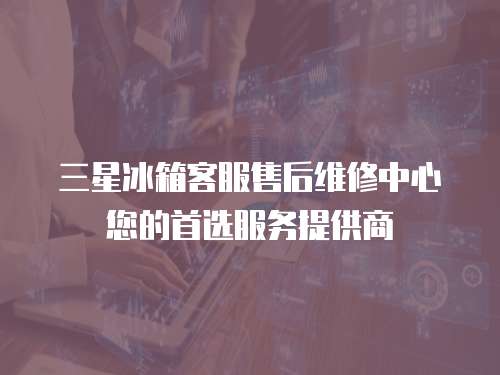 三星冰箱客服售后維修中心您的首選服務(wù)提供商