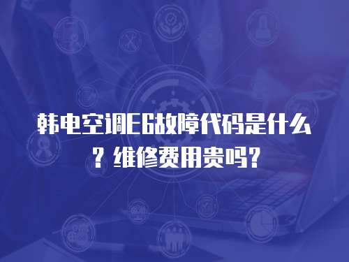 韓電空調E6故障代碼是什么？維修費用貴嗎？