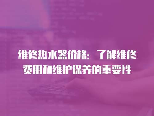 維修熱水器價格：了解維修費用和維護保養的重要性