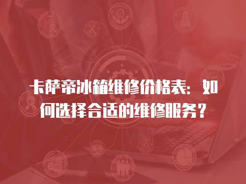 卡薩帝冰箱維修價格表：如何選擇合適的維修服務？