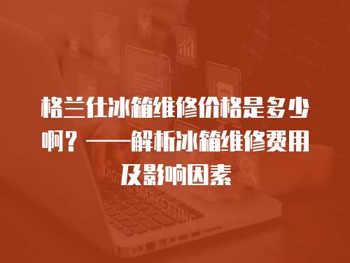 格蘭仕冰箱維修價格是多少啊？——解析冰箱維修費用及影響因素