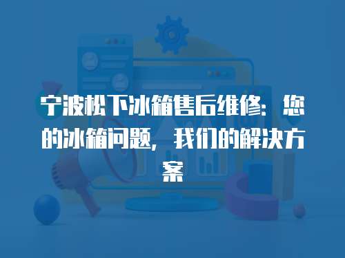 寧波松下冰箱售后維修：您的冰箱問題，我們的解決方案