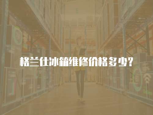 格蘭仕冰箱維修價格多少？