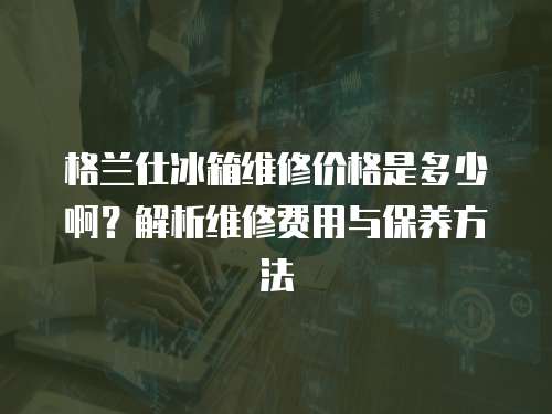 格蘭仕冰箱維修價(jià)格是多少?。拷馕鼍S修費(fèi)用與保養(yǎng)方法
