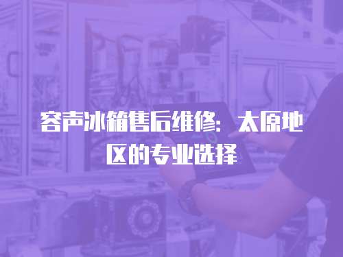 容聲冰箱售后維修：太原地區的專業選擇