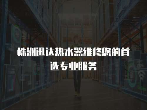 株洲迅達(dá)熱水器維修您的首選專業(yè)服務(wù)