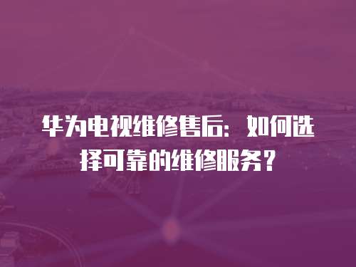 華為電視維修售后：如何選擇可靠的維修服務？
