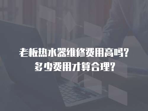 老板熱水器維修費(fèi)用高嗎？多少費(fèi)用才算合理？
