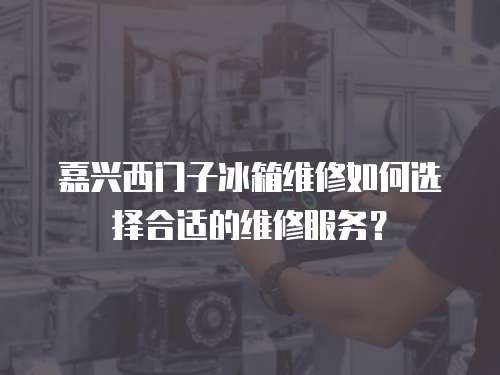 嘉興西門子冰箱維修如何選擇合適的維修服務？
