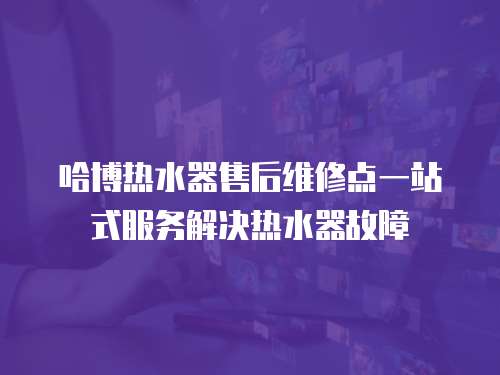 哈博熱水器售后維修點一站式服務解決熱水器故障