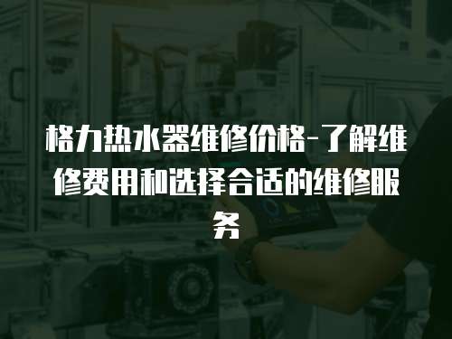 格力熱水器維修價格-了解維修費用和選擇合適的維修服務