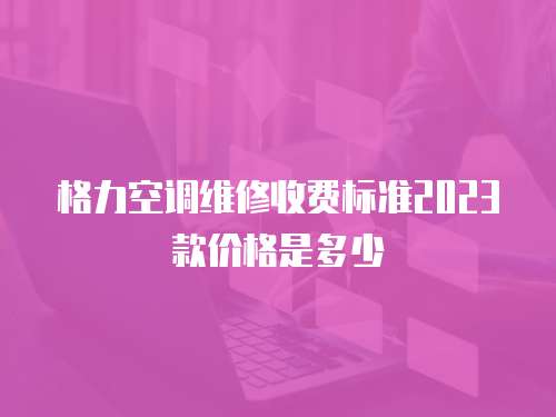 格力空調維修收費標準2023款價格是多少