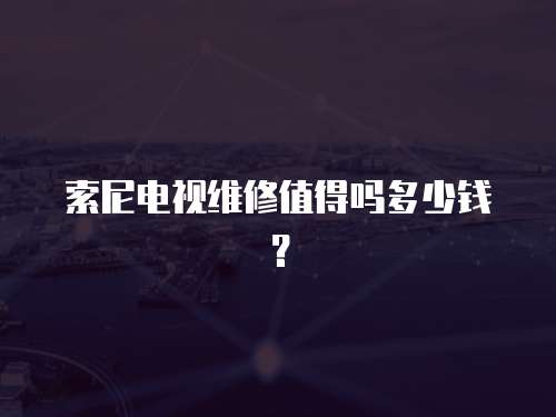 索尼電視維修值得嗎多少錢？