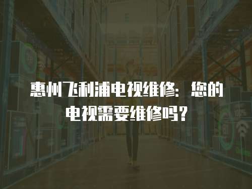 惠州飛利浦電視維修：您的電視需要維修嗎？
