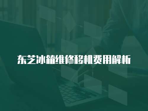 東芝冰箱維修移機費用解析