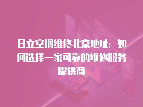 日立空調(diào)維修北京地址：如何選擇一家可靠的維修服務(wù)提供商