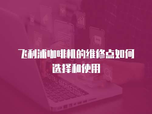 飛利浦咖啡機(jī)的維修點(diǎn)如何選擇和使用