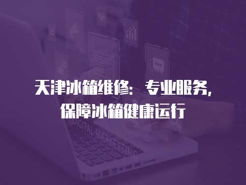 天津冰箱維修：專業(yè)服務(wù)，保障冰箱健康運(yùn)行