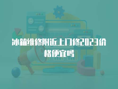 冰箱維修附近上門修2023價格便宜嗎