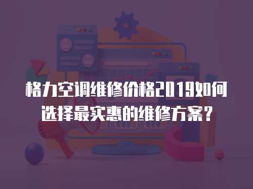 格力空調維修價格2019如何選擇最實惠的維修方案？