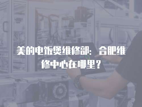 美的電飯煲維修部：合肥維修中心在哪里？