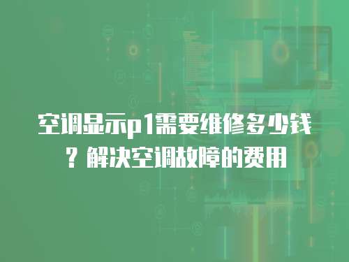 空調(diào)顯示p1需要維修多少錢？解決空調(diào)故障的費(fèi)用