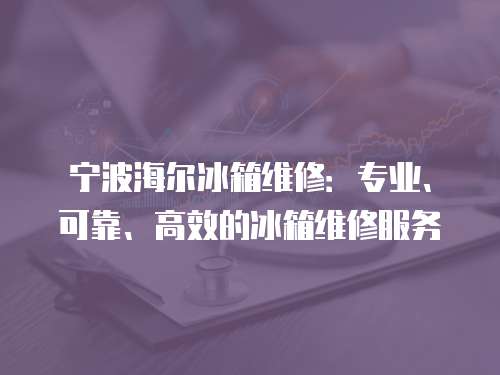 寧波海爾冰箱維修：專業、可靠、高效的冰箱維修服務