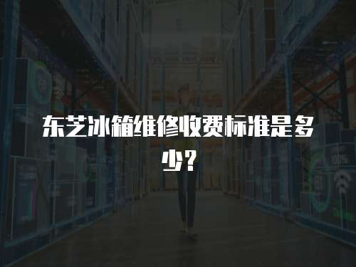 東芝冰箱維修收費標準是多少？
