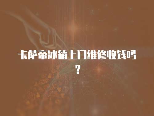 卡薩帝冰箱上門維修收錢嗎？