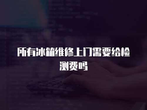 所有冰箱維修上門需要給檢測費嗎